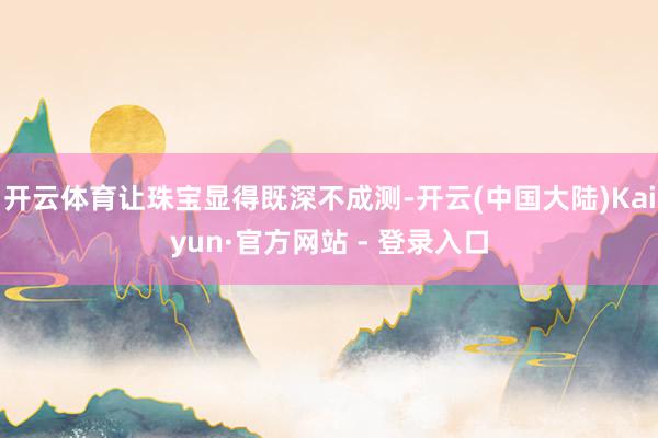 开云体育让珠宝显得既深不成测-开云(中国大陆)Kaiyun·官方网站 - 登录入口