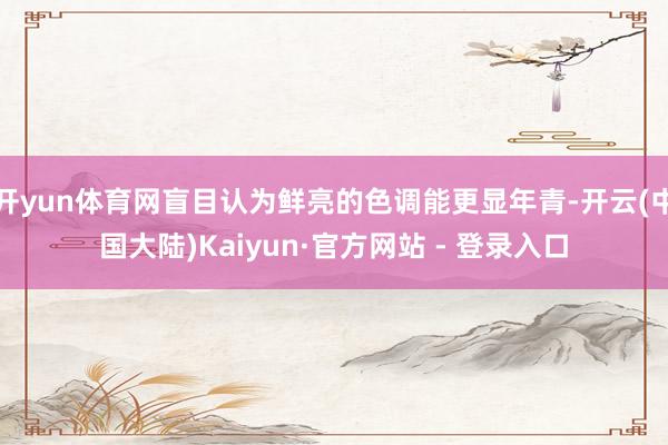 开yun体育网盲目认为鲜亮的色调能更显年青-开云(中国大陆)Kaiyun·官方网站 - 登录入口