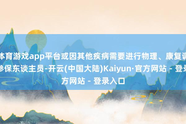 体育游戏app平台或因其他疾病需要进行物理、康复调节的参保东谈主员-开云(中国大陆)Kaiyun·官方网站 - 登录入口