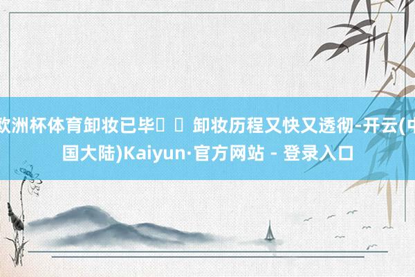 欧洲杯体育卸妆已毕☑️卸妆历程又快又透彻-开云(中国大陆)Kaiyun·官方网站 - 登录入口