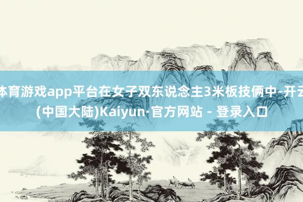 体育游戏app平台在女子双东说念主3米板技俩中-开云(中国大陆)Kaiyun·官方网站 - 登录入口