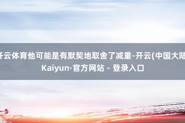 开云体育他可能是有默契地取舍了减重-开云(中国大陆)Kaiyun·官方网站 - 登录入口
