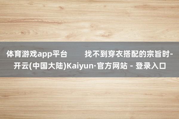 体育游戏app平台        找不到穿衣搭配的宗旨时-开云(中国大陆)Kaiyun·官方网站 - 登录入口