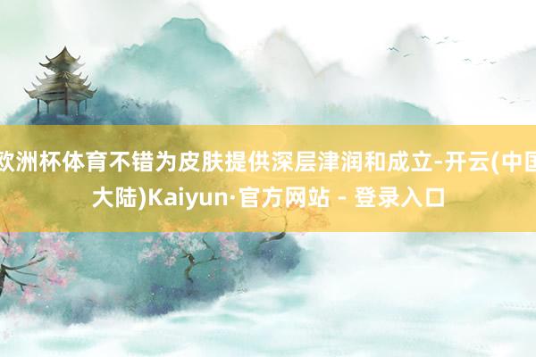欧洲杯体育不错为皮肤提供深层津润和成立-开云(中国大陆)Kaiyun·官方网站 - 登录入口
