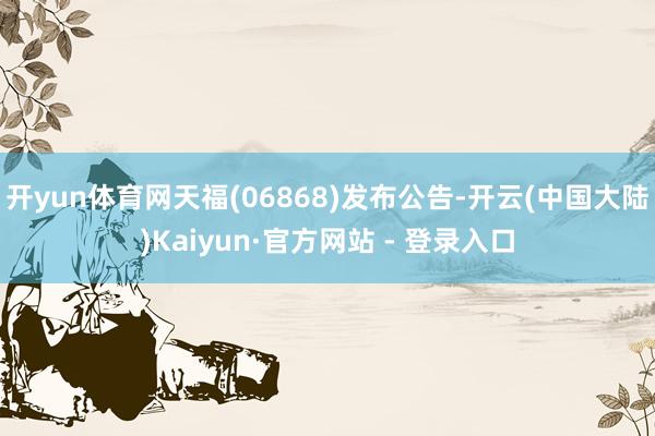 开yun体育网天福(06868)发布公告-开云(中国大陆)Kaiyun·官方网站 - 登录入口