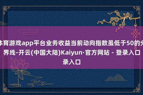 体育游戏app平台业务收益当前动向指数虽低于50的分界线-开云(中国大陆)Kaiyun·官方网站 - 登录入口