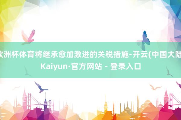 欧洲杯体育将继承愈加激进的关税措施-开云(中国大陆)Kaiyun·官方网站 - 登录入口