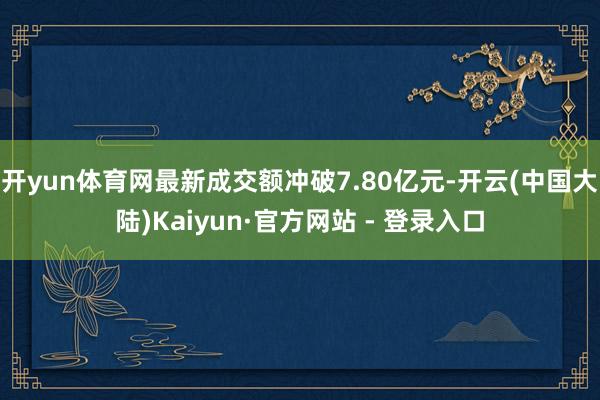 开yun体育网最新成交额冲破7.80亿元-开云(中国大陆)Kaiyun·官方网站 - 登录入口