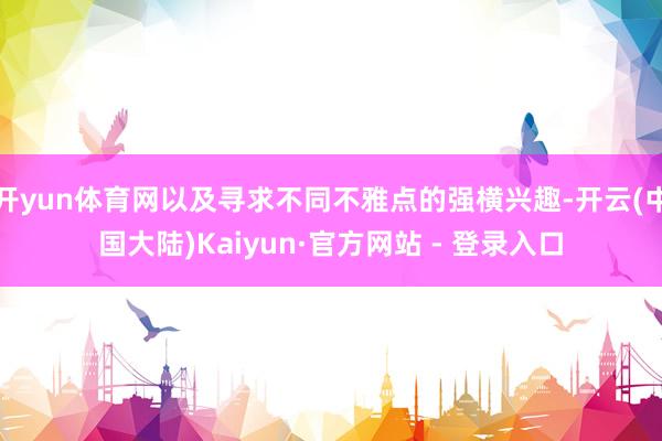 开yun体育网以及寻求不同不雅点的强横兴趣-开云(中国大陆)Kaiyun·官方网站 - 登录入口