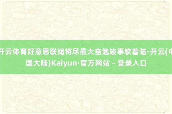 开云体育好意思联储将尽最大奋勉竣事软着陆-开云(中国大陆)Kaiyun·官方网站 - 登录入口