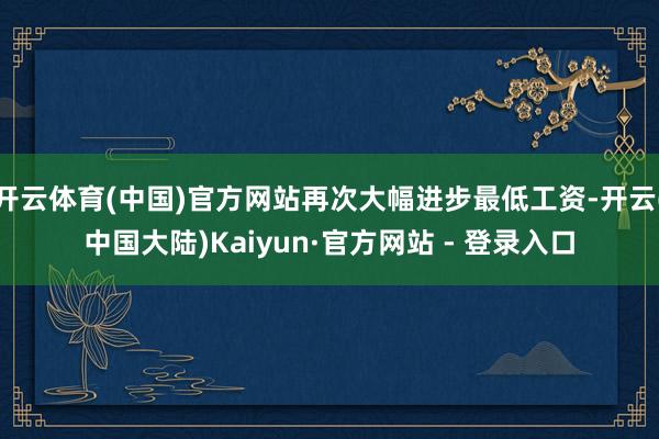 开云体育(中国)官方网站再次大幅进步最低工资-开云(中国大陆)Kaiyun·官方网站 - 登录入口