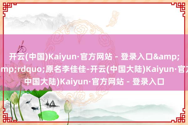 开云(中国)Kaiyun·官方网站 - 登录入口&ldquo;李子柒&rdquo;原名李佳佳-开云(中国大陆)Kaiyun·官方网站 - 登录入口
