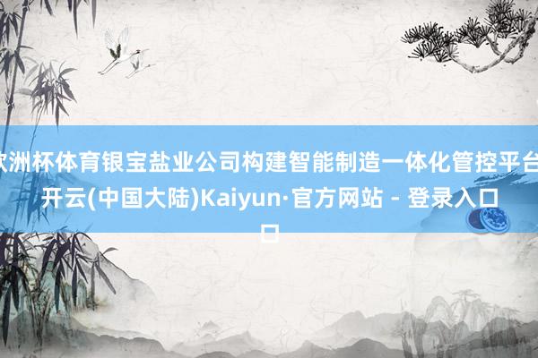欧洲杯体育银宝盐业公司构建智能制造一体化管控平台-开云(中国大陆)Kaiyun·官方网站 - 登录入口