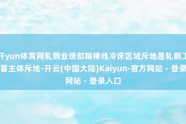 开yun体育网轧钢业绩部精棒线冷床区域斥地是轧钢工序积蓄主体斥地-开云(中国大陆)Kaiyun·官方网站 - 登录入口