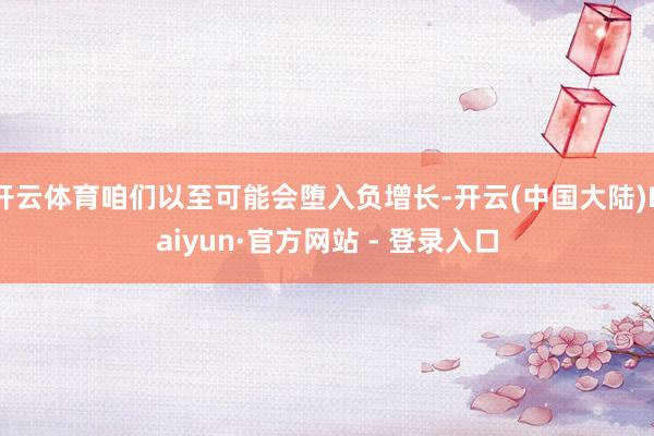 开云体育咱们以至可能会堕入负增长-开云(中国大陆)Kaiyun·官方网站 - 登录入口