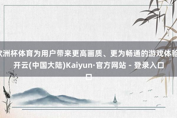 欧洲杯体育为用户带来更高画质、更为畅通的游戏体验-开云(中国大陆)Kaiyun·官方网站 - 登录入口