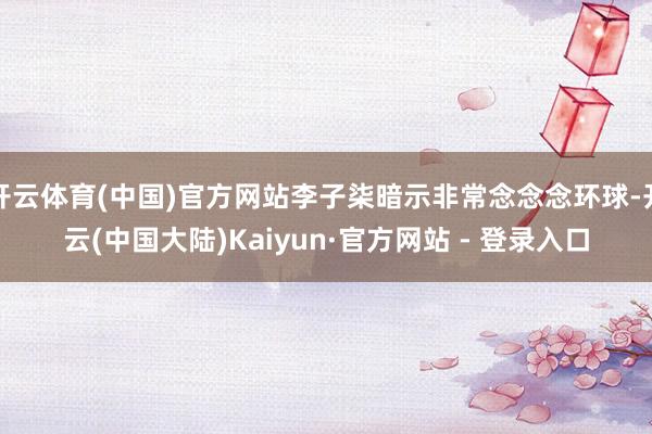 开云体育(中国)官方网站李子柒暗示非常念念念环球-开云(中国大陆)Kaiyun·官方网站 - 登录入口
