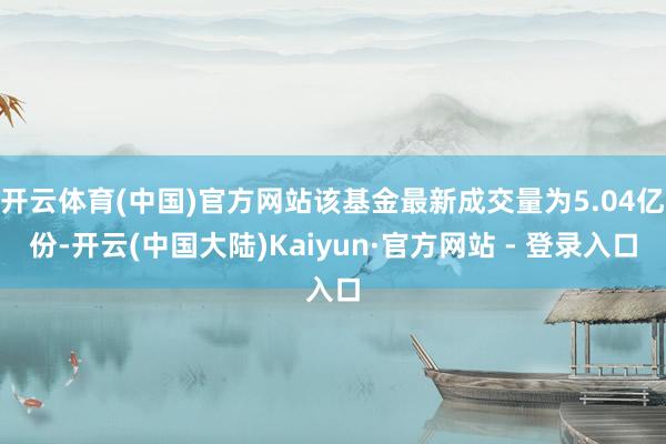 开云体育(中国)官方网站该基金最新成交量为5.04亿份-开云(中国大陆)Kaiyun·官方网站 - 登录入口
