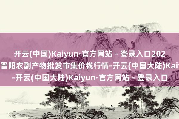 开云(中国)Kaiyun·官方网站 - 登录入口2024年11月17日山西汾阳市晋阳农副产物批发市集价钱行情-开云(中国大陆)Kaiyun·官方网站 - 登录入口