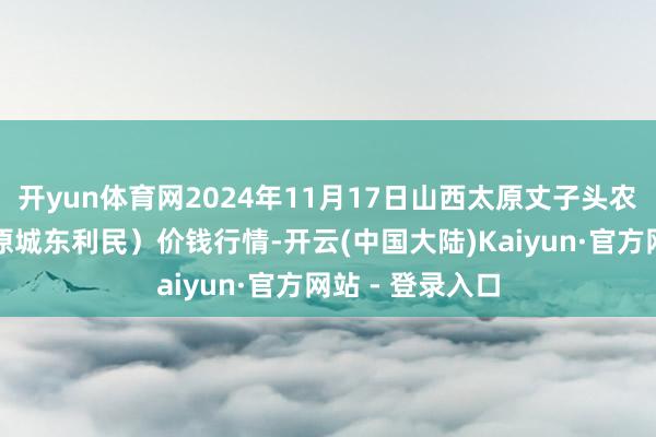 开yun体育网2024年11月17日山西太原丈子头农居品物流园（原城东利民）价钱行情-开云(中国大陆)Kaiyun·官方网站 - 登录入口