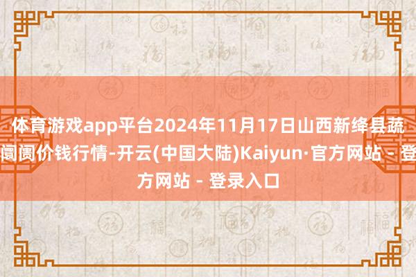 体育游戏app平台2024年11月17日山西新绛县蔬菜批发阛阓价钱行情-开云(中国大陆)Kaiyun·官方网站 - 登录入口