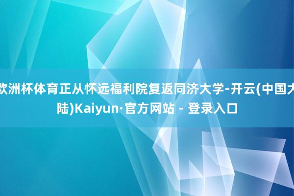 欧洲杯体育正从怀远福利院复返同济大学-开云(中国大陆)Kaiyun·官方网站 - 登录入口
