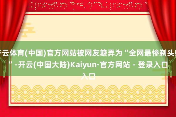 开云体育(中国)官方网站被网友簸弄为“全网最惨剃头师”-开云(中国大陆)Kaiyun·官方网站 - 登录入口