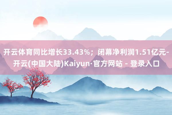 开云体育同比增长33.43%；闭幕净利润1.51亿元-开云(中国大陆)Kaiyun·官方网站 - 登录入口