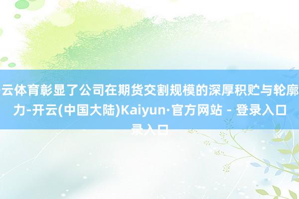 开云体育彰显了公司在期货交割规模的深厚积贮与轮廓实力-开云(中国大陆)Kaiyun·官方网站 - 登录入口