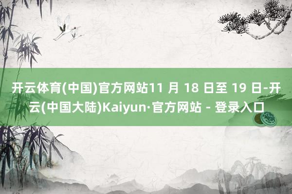开云体育(中国)官方网站11 月 18 日至 19 日-开云(中国大陆)Kaiyun·官方网站 - 登录入口