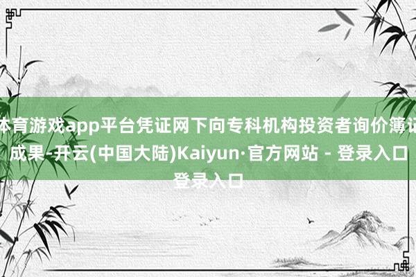 体育游戏app平台凭证网下向专科机构投资者询价簿记成果-开云(中国大陆)Kaiyun·官方网站 - 登录入口