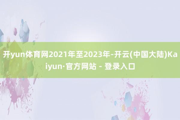 开yun体育网2021年至2023年-开云(中国大陆)Kaiyun·官方网站 - 登录入口