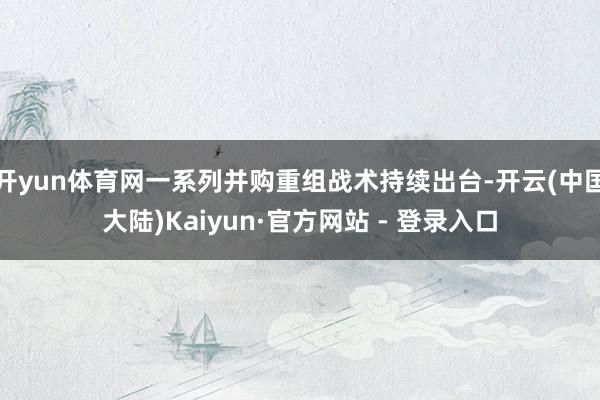 开yun体育网一系列并购重组战术持续出台-开云(中国大陆)Kaiyun·官方网站 - 登录入口