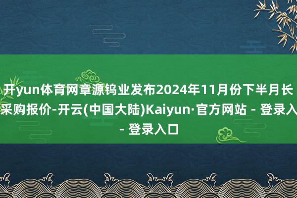 开yun体育网章源钨业发布2024年11月份下半月长单采购报价-开云(中国大陆)Kaiyun·官方网站 - 登录入口