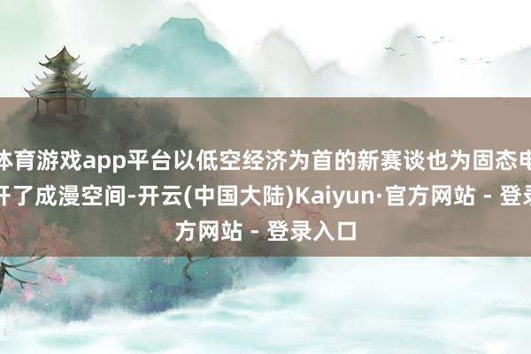 体育游戏app平台以低空经济为首的新赛谈也为固态电板大开了成漫空间-开云(中国大陆)Kaiyun·官方网站 - 登录入口