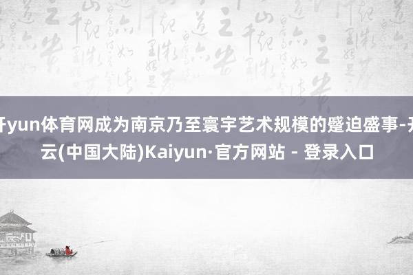 开yun体育网成为南京乃至寰宇艺术规模的蹙迫盛事-开云(中国大陆)Kaiyun·官方网站 - 登录入口