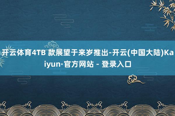 开云体育4TB 款展望于来岁推出-开云(中国大陆)Kaiyun·官方网站 - 登录入口