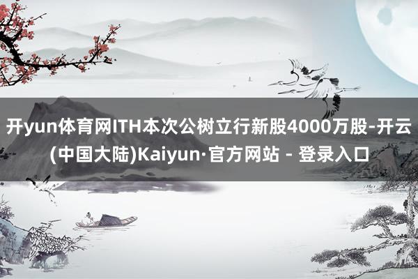 开yun体育网ITH本次公树立行新股4000万股-开云(中国大陆)Kaiyun·官方网站 - 登录入口