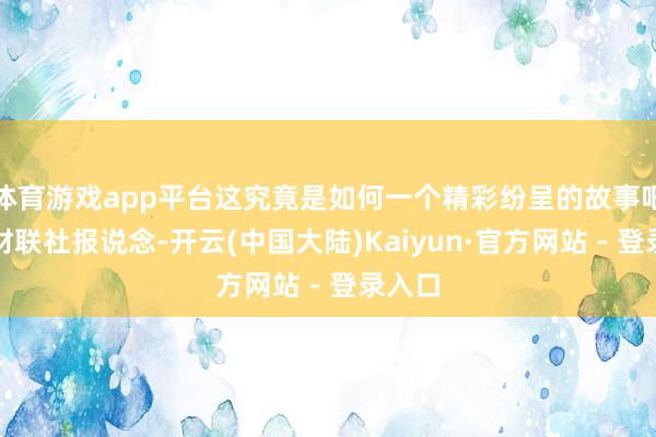 体育游戏app平台这究竟是如何一个精彩纷呈的故事吧？据财联社报说念-开云(中国大陆)Kaiyun·官方网站 - 登录入口