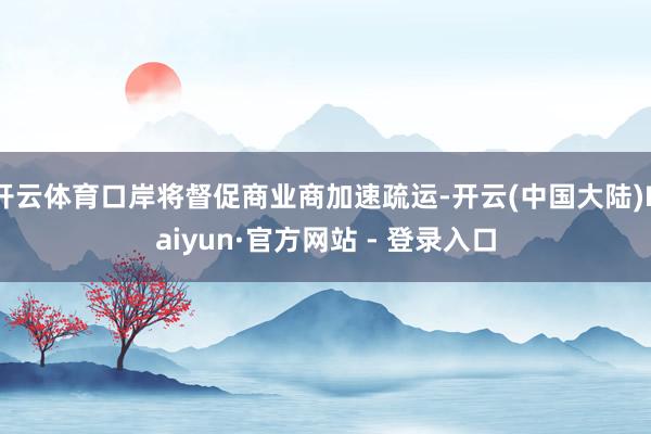 开云体育口岸将督促商业商加速疏运-开云(中国大陆)Kaiyun·官方网站 - 登录入口