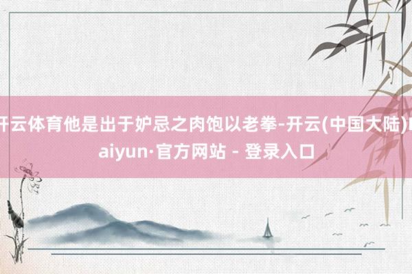 开云体育他是出于妒忌之肉饱以老拳-开云(中国大陆)Kaiyun·官方网站 - 登录入口