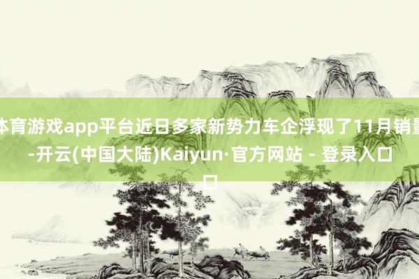 体育游戏app平台近日多家新势力车企浮现了11月销量-开云(中国大陆)Kaiyun·官方网站 - 登录入口