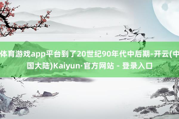 体育游戏app平台到了20世纪90年代中后期-开云(中国大陆)Kaiyun·官方网站 - 登录入口