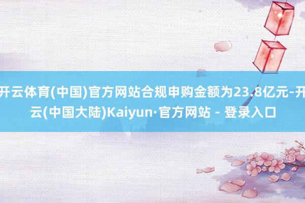 开云体育(中国)官方网站合规申购金额为23.8亿元-开云(中国大陆)Kaiyun·官方网站 - 登录入口
