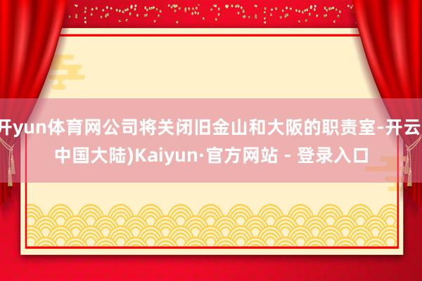 开yun体育网公司将关闭旧金山和大阪的职责室-开云(中国大陆)Kaiyun·官方网站 - 登录入口