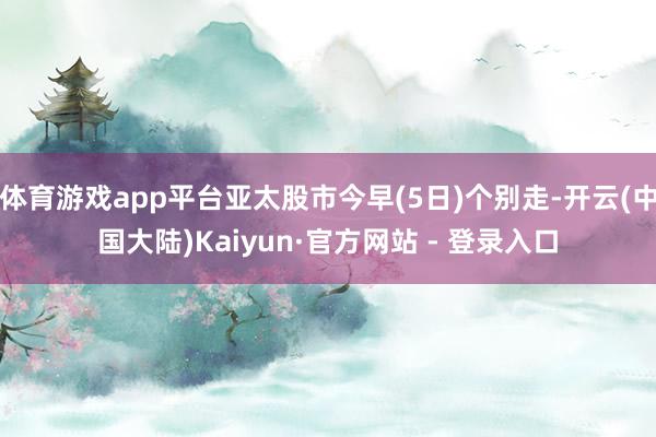 体育游戏app平台亚太股市今早(5日)个别走-开云(中国大陆)Kaiyun·官方网站 - 登录入口