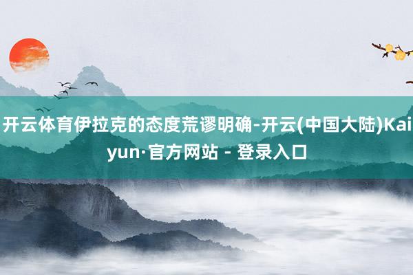 开云体育伊拉克的态度荒谬明确-开云(中国大陆)Kaiyun·官方网站 - 登录入口