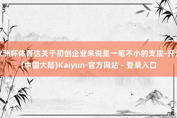 欧洲杯体育这关于初创企业来说是一笔不小的支拨-开云(中国大陆)Kaiyun·官方网站 - 登录入口