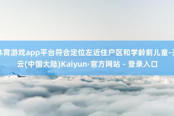 体育游戏app平台符合定位左近住户区和学龄前儿童-开云(中国大陆)Kaiyun·官方网站 - 登录入口