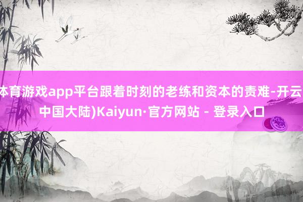 体育游戏app平台跟着时刻的老练和资本的责难-开云(中国大陆)Kaiyun·官方网站 - 登录入口
